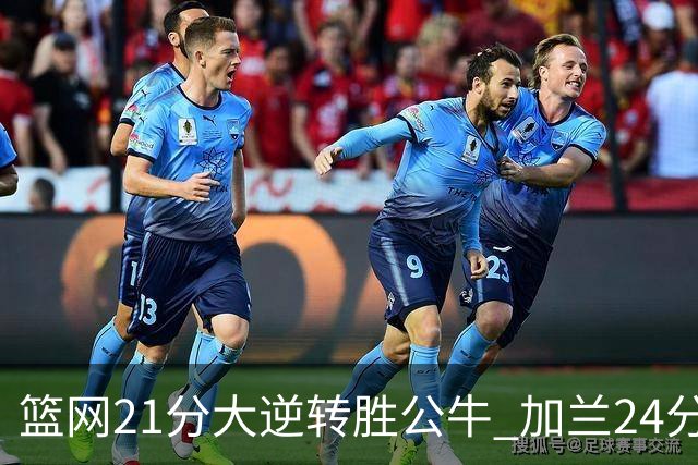 篮网21分大逆转胜公牛 加兰24分骑士险胜猛龙